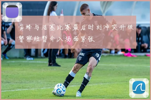 黄蜂与活塞比赛最后时刻冲突升级警察短暂介入场面紧张