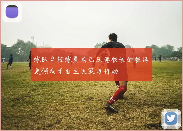 球队年轻球员或已厌倦教练的教诲更倾向于自主决策与行动
