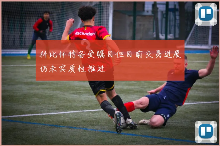 科比怀特备受瞩目但目前交易进展仍未实质性推进