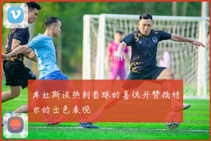 库杜斯谈热刺首球的喜悦并赞扬特尔的出色表现