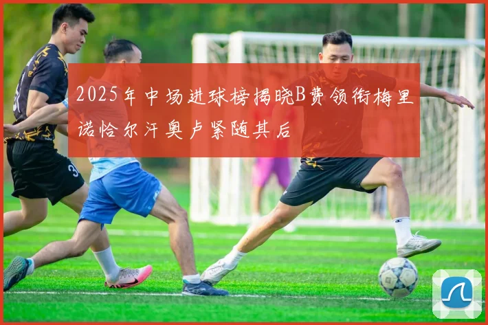 2025年中场进球榜揭晓B费领衔梅里诺恰尔汗奥卢紧随其后