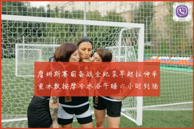 詹姆斯赛前备战全纪录早起拉伸举重冰敷按摩冷水浴午睡六小时到场准备