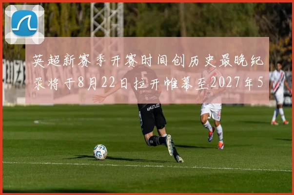 英超新赛季开赛时间创历史最晚纪录将于8月22日拉开帷幕至2027年5月30日结束