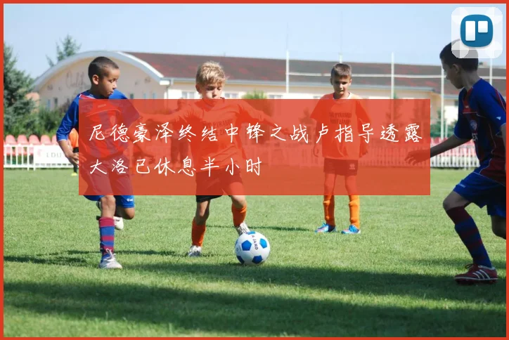 尼德豪泽终结中锋之战卢指导透露大洛已休息半小时