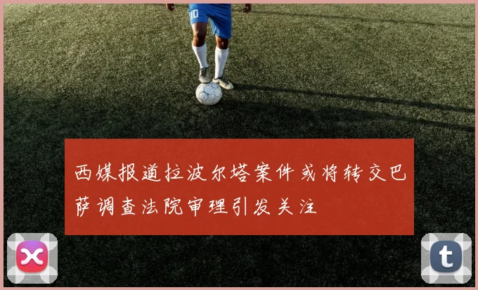 西媒报道拉波尔塔案件或将转交巴萨调查法院审理引发关注