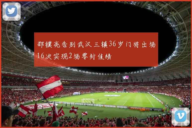 邵镤亮告别武汉三镇36岁门将出场16次实现2场零封佳绩