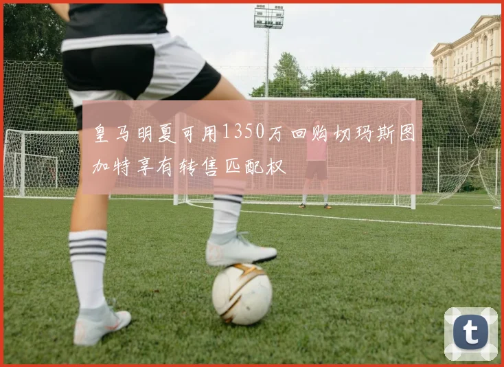 皇马明夏可用1350万回购切玛斯图加特享有转售匹配权