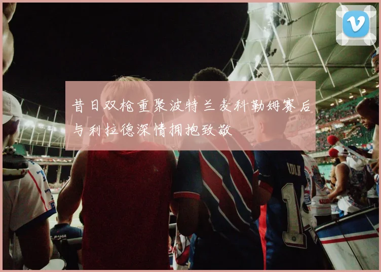 昔日双枪重聚波特兰麦科勒姆赛后与利拉德深情拥抱致敬