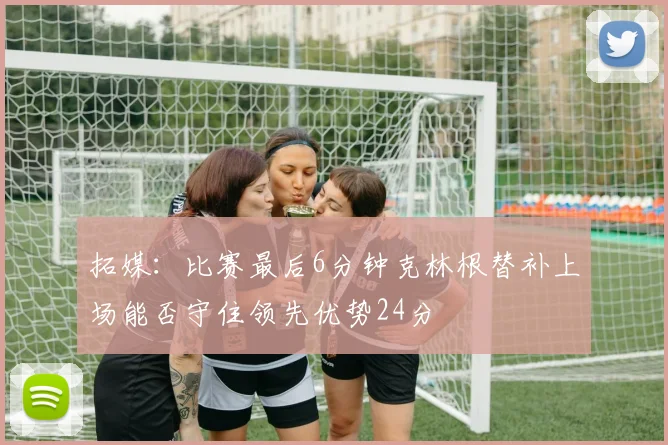 拓媒：比赛最后6分钟克林根替补上场能否守住领先优势24分
