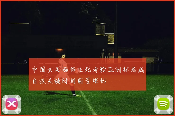 中国女足面临生死考验亚洲杯或成自救关键时刻前景堪忧