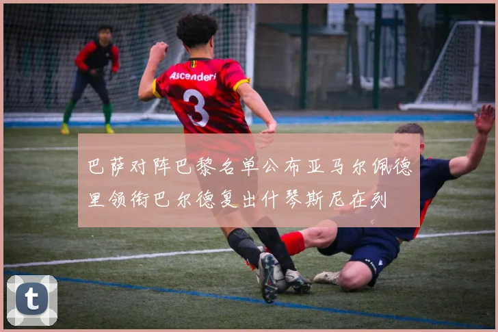 巴萨对阵巴黎名单公布亚马尔佩德里领衔巴尔德复出什琴斯尼在列