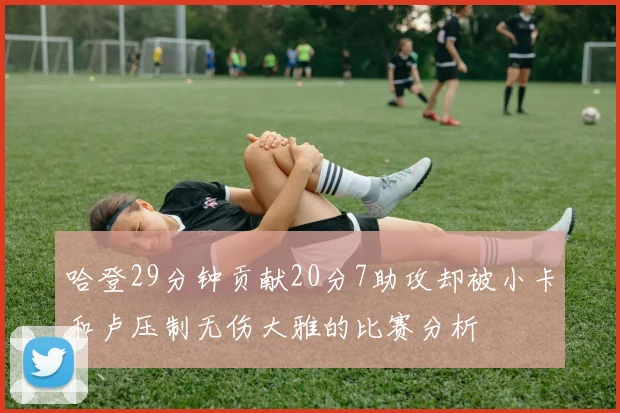 哈登29分钟贡献20分7助攻却被小卡和卢压制无伤大雅的比赛分析