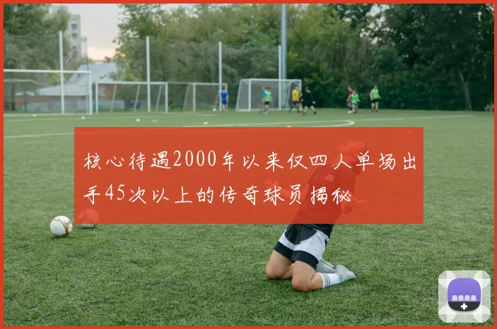 核心待遇2000年以来仅四人单场出手45次以上的传奇球员揭秘