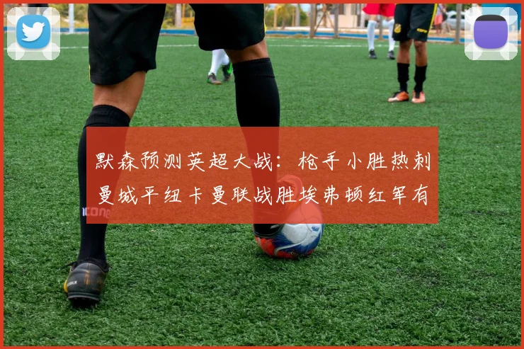 默森预测英超大战：枪手小胜热刺曼城平纽卡曼联战胜埃弗顿红军有望取胜