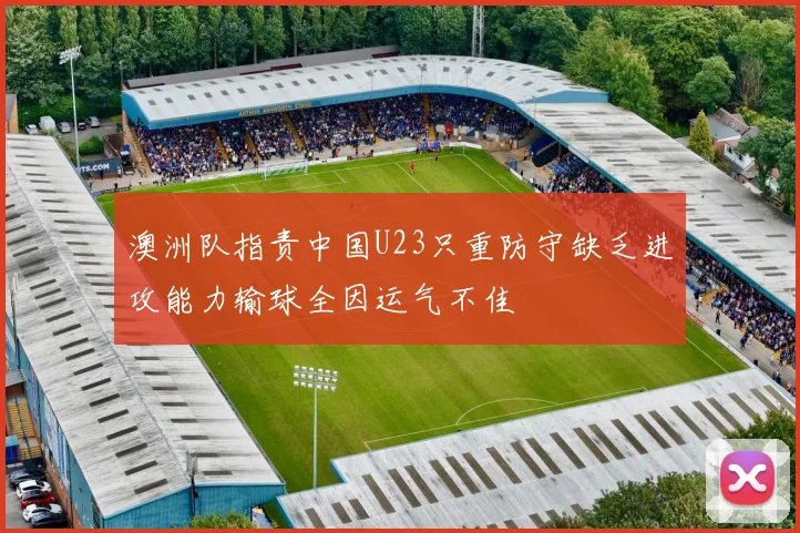 澳洲队指责中国U23只重防守缺乏进攻能力输球全因运气不佳