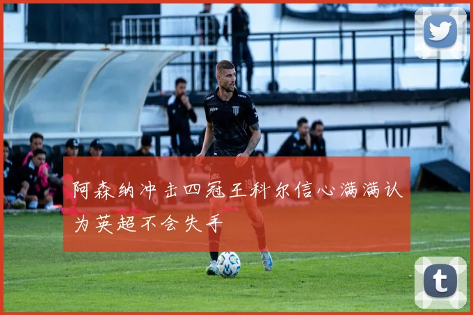 阿森纳冲击四冠王科尔信心满满认为英超不会失手