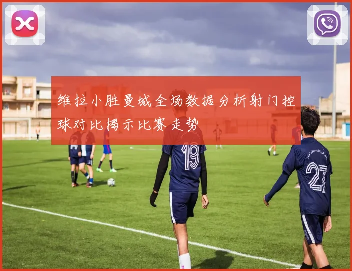 维拉小胜曼城全场数据分析射门控球对比揭示比赛走势