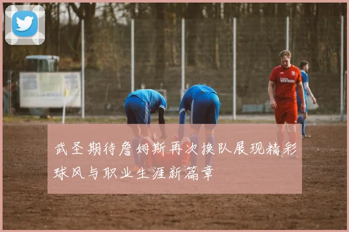 武圣期待詹姆斯再次换队展现精彩球风与职业生涯新篇章