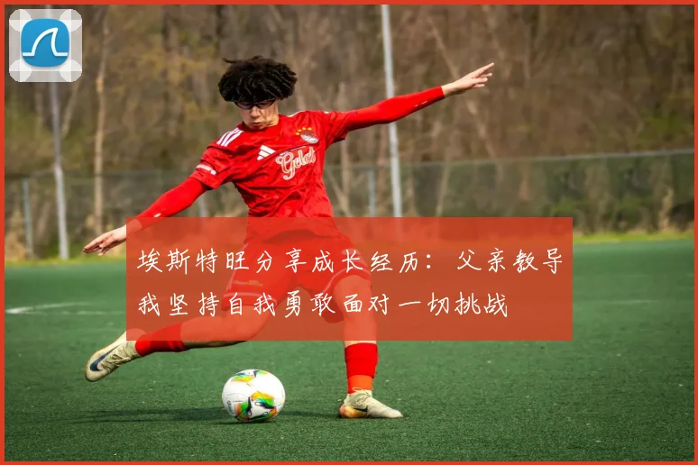 埃斯特旺分享成长经历：父亲教导我坚持自我勇敢面对一切挑战
