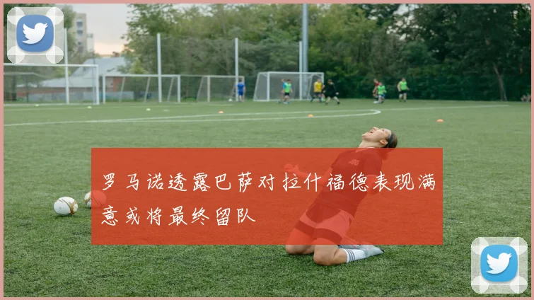 罗马诺透露巴萨对拉什福德表现满意或将最终留队