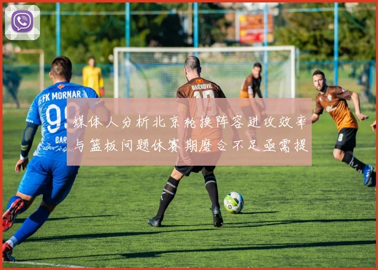 媒体人分析北京轮换阵容进攻效率与篮板问题休赛期磨合不足亟需提升