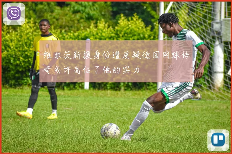 维尔茨新援身份遭质疑德国网球传奇或许高估了他的实力