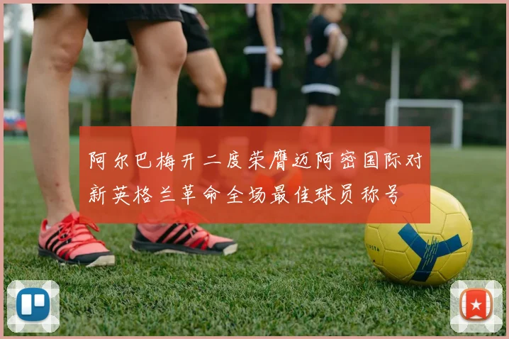 阿尔巴梅开二度荣膺迈阿密国际对新英格兰革命全场最佳球员称号
