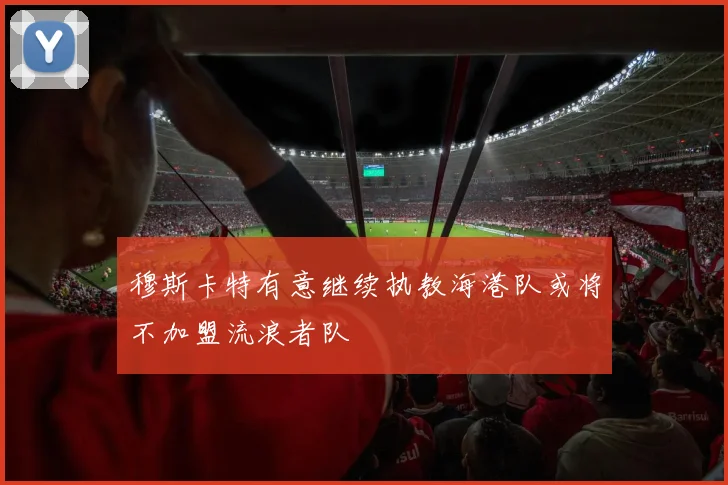 穆斯卡特有意继续执教海港队或将不加盟流浪者队