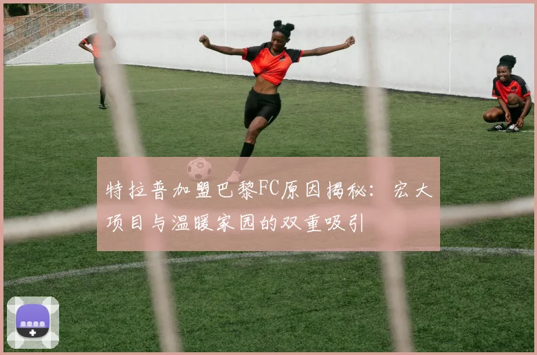特拉普加盟巴黎FC原因揭秘：宏大项目与温暖家园的双重吸引