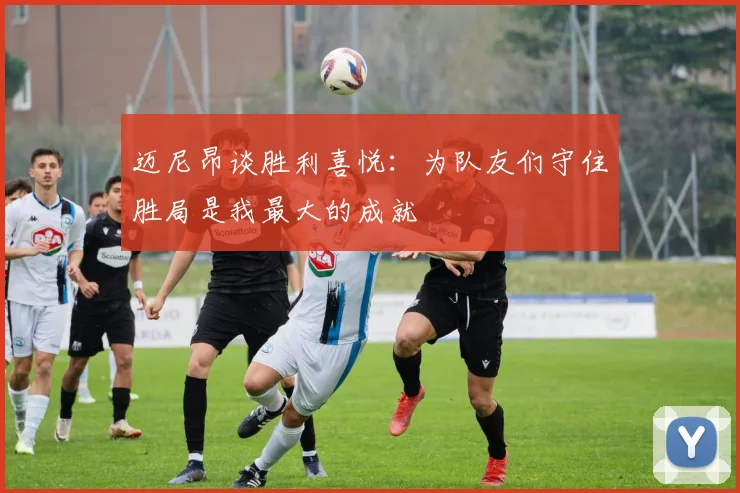 迈尼昂谈胜利喜悦：为队友们守住胜局是我最大的成就