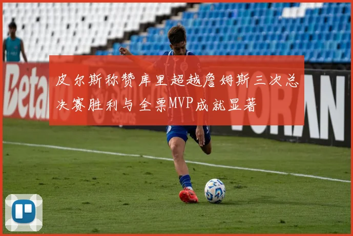 皮尔斯称赞库里超越詹姆斯三次总决赛胜利与全票MVP成就显著