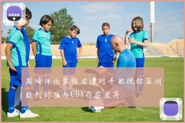 周琦评论朱俊龙遭对手犯规称亚洲裁判标准与CBA存在差异
