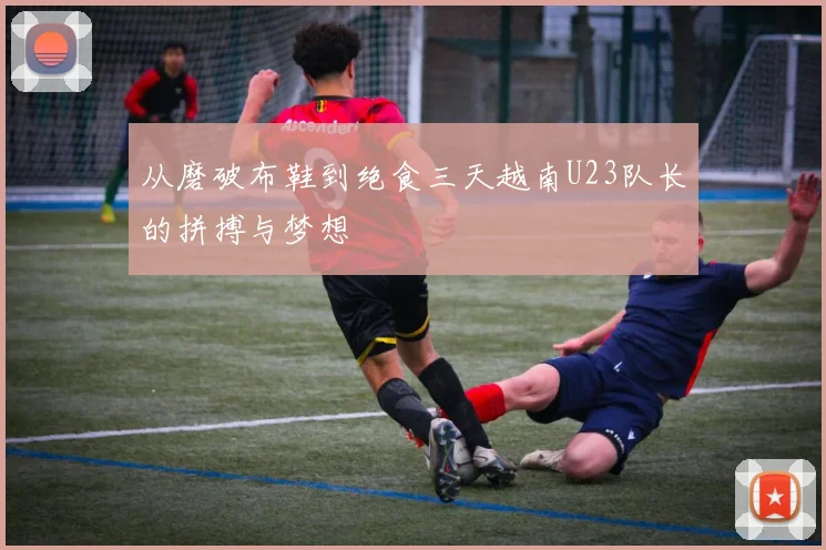 从磨破布鞋到绝食三天越南U23队长的拼搏与梦想