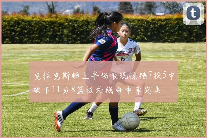 克拉克斯顿上半场表现惊艳7投5中砍下11分8篮板外线命中率完美