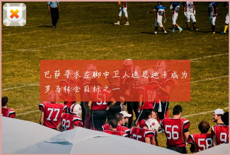 巴萨寻求左脚中卫人选恩迪卡成为罗马转会目标之一