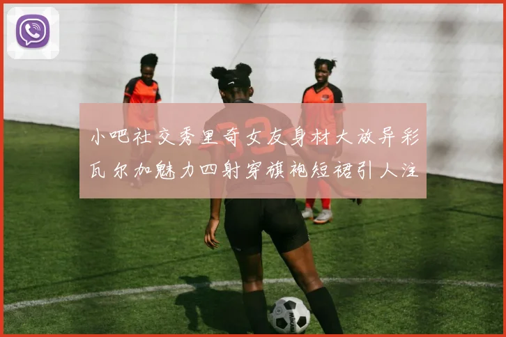 小吧社交秀里奇女友身材大放异彩瓦尔加魅力四射穿旗袍短裙引人注目