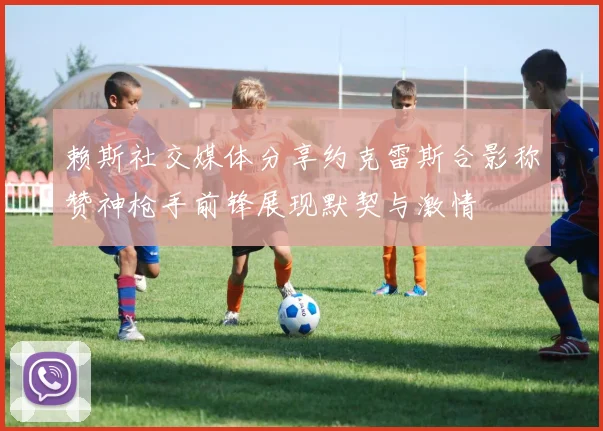 赖斯社交媒体分享约克雷斯合影称赞神枪手前锋展现默契与激情