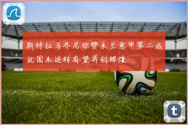 斯特拉马乔尼称赞米兰意甲第二成就国米逆转有望再创辉煌