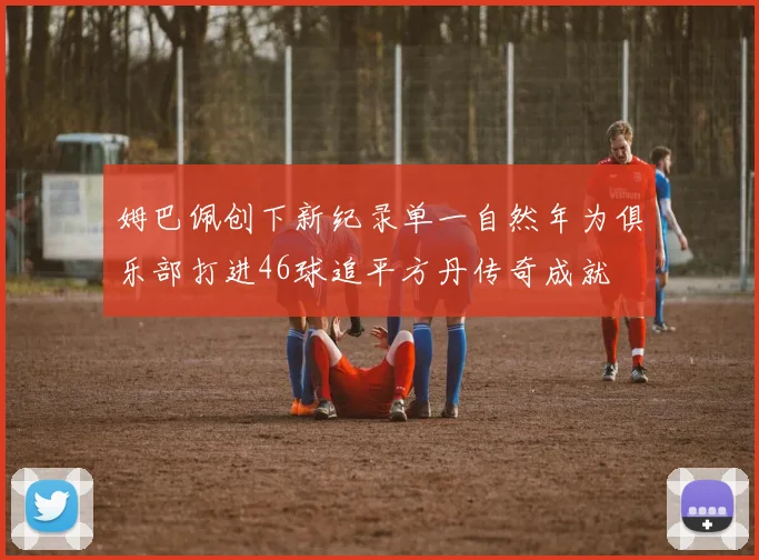姆巴佩创下新纪录单一自然年为俱乐部打进46球追平方丹传奇成就