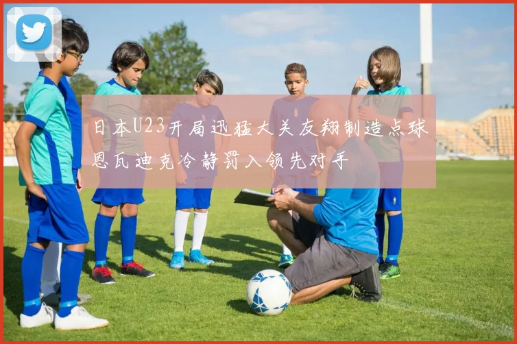 日本U23开局迅猛大关友翔制造点球恩瓦迪克冷静罚入领先对手